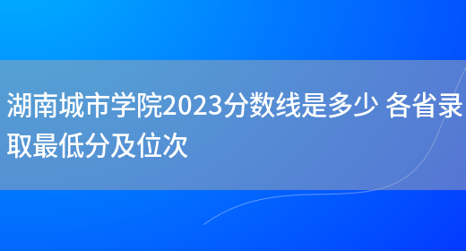 湖南城市学院2023分数线是多少 各省录取最低分及位次(图1)