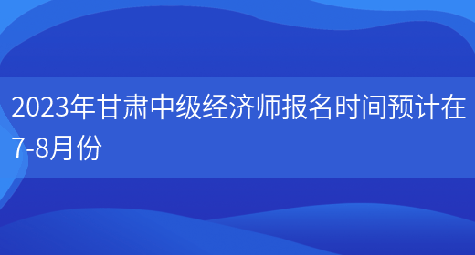 2023年甘肃中级经济师报名时间预计在7-8月份(图1)