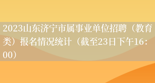 2023山东济宁市属事业单位招聘（教育类）报名情况统计（截至23日下午16：00）(图1)