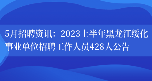 5月招聘资讯：2023上半年黑龙江绥化事业单位招聘工作人员428人公告(图1)