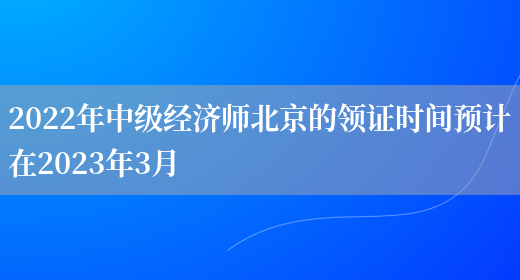 2022年中级经济师北京的领证时间预计在2023年3月(图1)