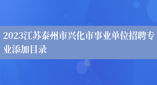 2023江苏泰州市兴化市事业单位招聘专业添加目录