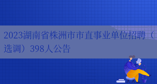 2023湖南省株洲市市直事业单位招聘（选调）398人公告