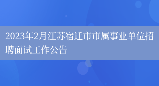 2023年2月江苏宿迁市市属事业单位招聘面试工作公告