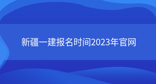 新疆一建报名时间2023年官网