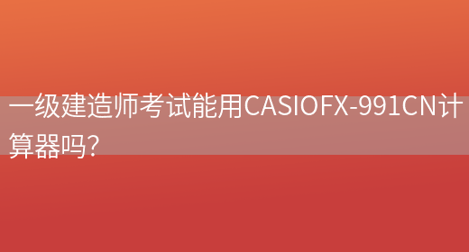 一级建造师考试能用CASIOFX-991CN计算器吗？