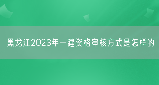 黑龙江2023年一建资格审核方式是怎样的