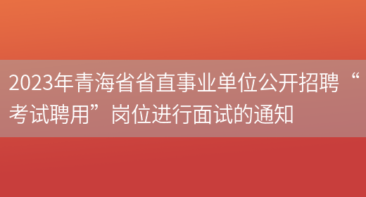 2023年青海省省直事业单位公开招聘“考试聘用”岗位进行面试的通知