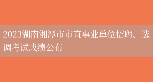 2023湖南湘潭市市直事业单位招聘、选调考试成绩公布