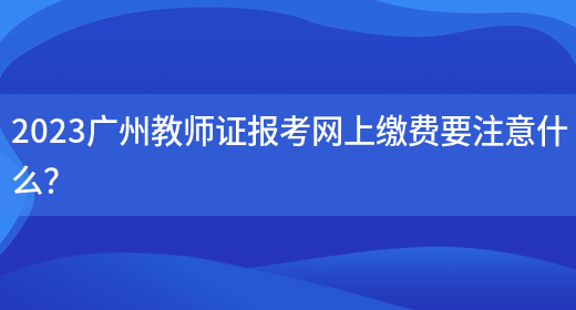 2023广州教师证报考网上缴费要注意什么？
