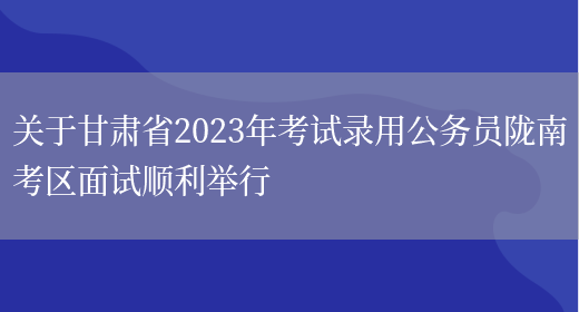 关于甘肃省2023年考试录用公务员陇南考区面试顺利举行(图1)