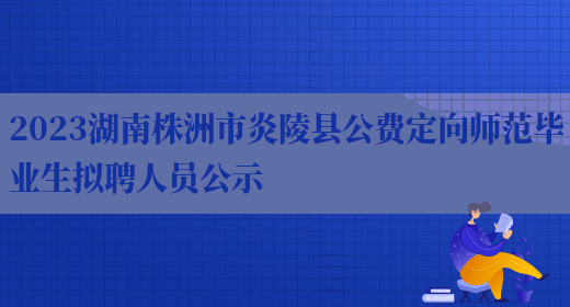 2023湖南株洲市炎陵县公费定向师范毕业生拟聘人员公示 
