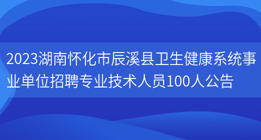 2023湖南怀化市辰溪县卫生健康系统事业单位招聘专业技术人员100人公告  