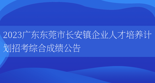 2023广东东莞市长安镇企业人才培养计划招考综合成绩公告 