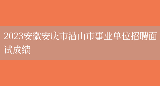 2023安徽安庆市潜山市事业单位招聘面试成绩 
