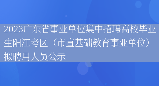 2023广东省事业单位集中招聘高校毕业生阳江考区（市直基础教育事业单位）拟聘用人