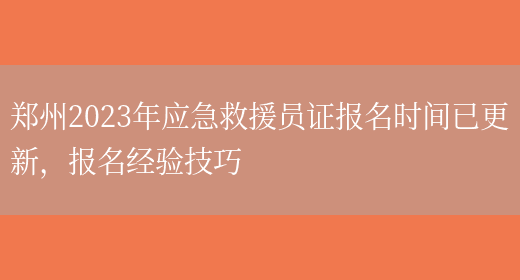 郑州2023年应急救援员证报名时间已更新，报名经验技巧