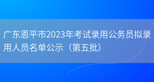 广东恩平市2023年考试录用公务员拟录用人员名单公示（第五批）
