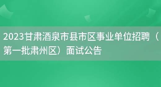 2023甘肃酒泉市县市区事业单位招聘（第一批肃州区）面试公告