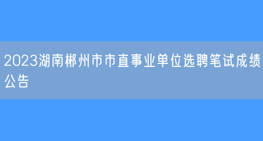 2023湖南郴州市市直事业单位选聘笔试成绩公告
