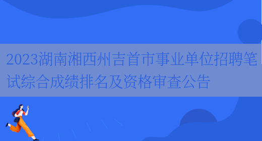 2023湖南湘西州吉首市事业单位招聘笔试综合成绩排名及资格审查公告