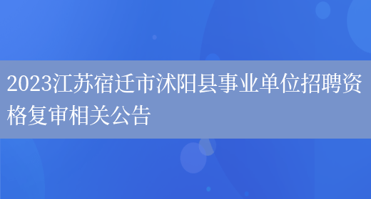 2023江苏宿迁市沭阳县事业单位招聘资格复审相关公告