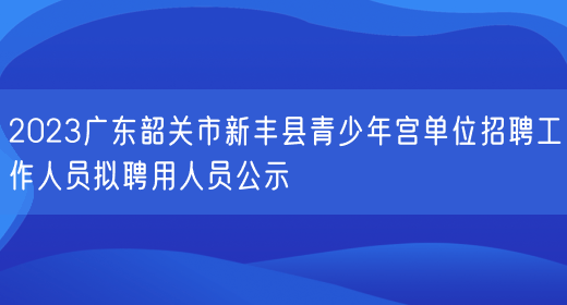 2023广东韶关市新丰县青少年宫单位招聘工作人员拟聘用人员公示