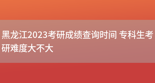 黑龙江2023考研成绩查询时间 专科生考研难度大不大
