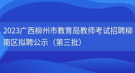 2023广西柳州市教育局教师考试招聘柳南区拟聘公示（第三批）