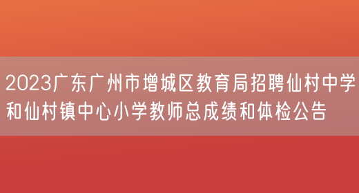 2023广东广州市增城区教育局招聘仙村中学和仙村镇中心小学教师总成绩和体检公告