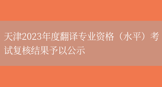 天津2023年度翻译专业资格（水平）考试复核结果予以公示