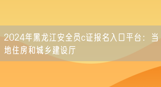 2024年黑龙江安全员c证报名入口平台：当地住房和城乡建设厅