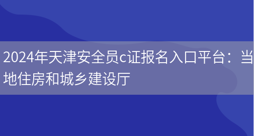 2024年天津安全员c证报名入口平台：当地住房和城乡建设厅