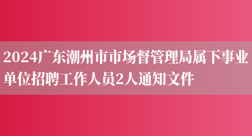 2024广东潮州市市场督管理局属下事业单位招聘工作人员2人通知文件
