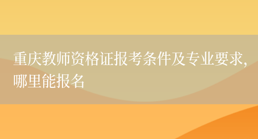 重庆教师资格证报考条件及专业要求，哪里能报名