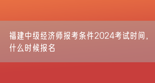 福建中级经济师报考条件2024考试时间，什么时候报名